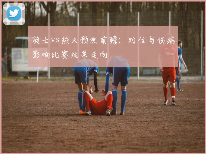 骑士vs热火预测前瞻：对位与伤病影响比赛结果走向