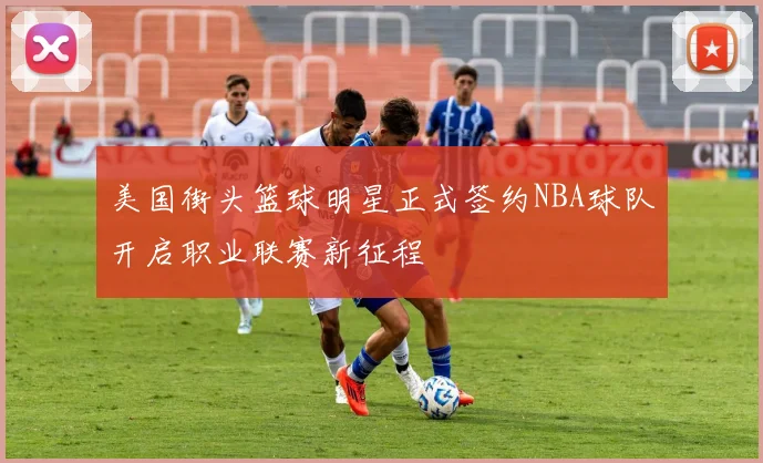 美国街头篮球明星正式签约NBA球队开启职业联赛新征程