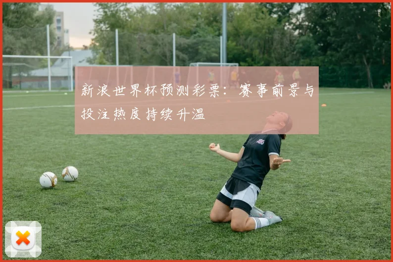 新浪世界杯预测彩票：赛事前景与投注热度持续升温
