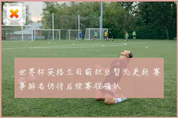 世界杯英格兰目前积分暂无更新 赛事排名仍待后续赛程确认