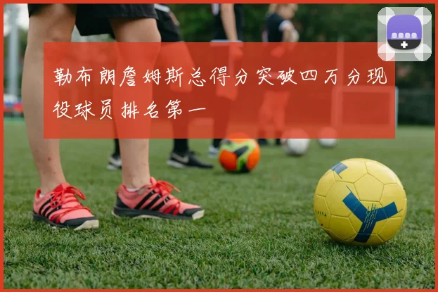 勒布朗詹姆斯总得分突破四万分现役球员排名第一