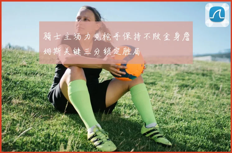 骑士主场力克枪手保持不败金身詹姆斯关键三分锁定胜局