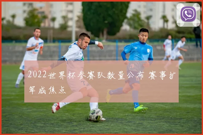 2022世界杯参赛队数量公布 赛事扩军成焦点