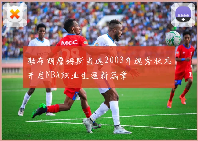 勒布朗詹姆斯当选2003年选秀状元开启NBA职业生涯新篇章