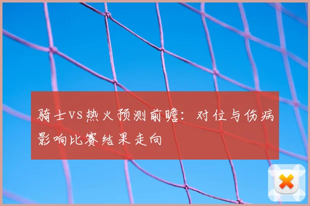 骑士vs热火预测前瞻：对位与伤病影响比赛结果走向