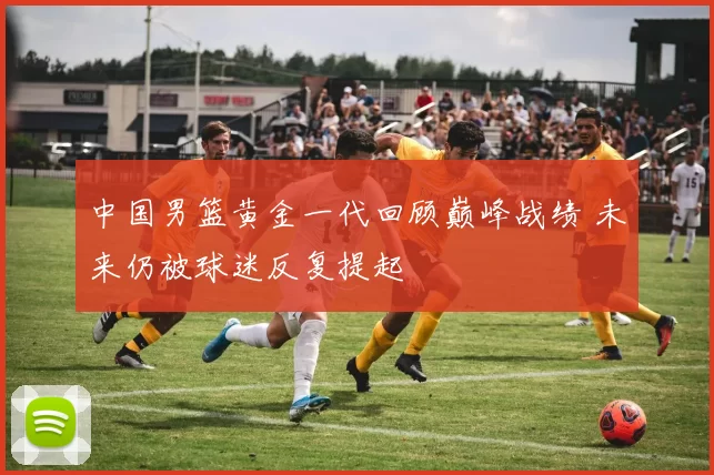 中国男篮黄金一代回顾巅峰战绩 未来仍被球迷反复提起