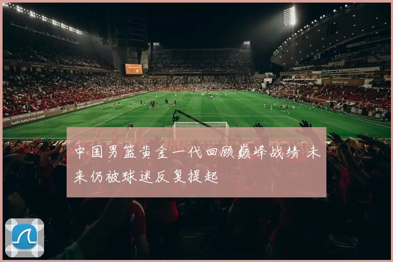 中国男篮黄金一代回顾巅峰战绩 未来仍被球迷反复提起