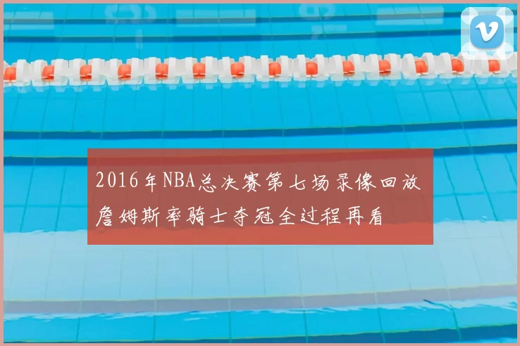 2016年NBA总决赛第七场录像回放 詹姆斯率骑士夺冠全过程再看