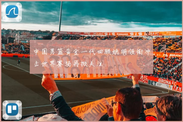 中国男篮黄金一代回顾姚明领衔冲击世界赛场再掀关注