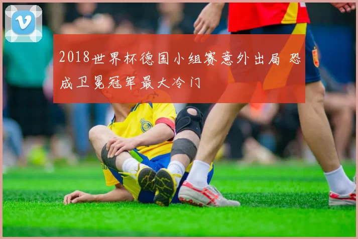 2018世界杯德国小组赛意外出局 恐成卫冕冠军最大冷门