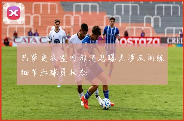 巴萨更衣室内部消息曝光涉及训练细节和球员状态