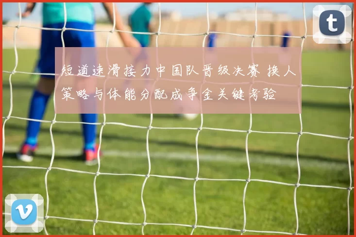 短道速滑接力中国队晋级决赛 换人策略与体能分配成争金关键考验