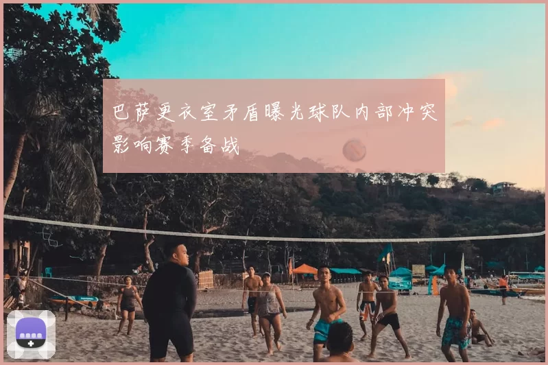 巴萨更衣室矛盾曝光球队内部冲突影响赛季备战