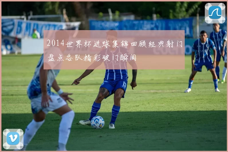2014世界杯进球集锦回顾经典射门盘点各队精彩破门瞬间