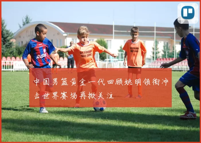 中国男篮黄金一代回顾姚明领衔冲击世界赛场再掀关注