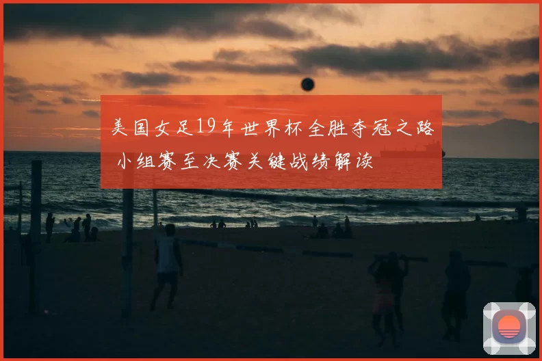 美国女足19年世界杯全胜夺冠之路 小组赛至决赛关键战绩解读